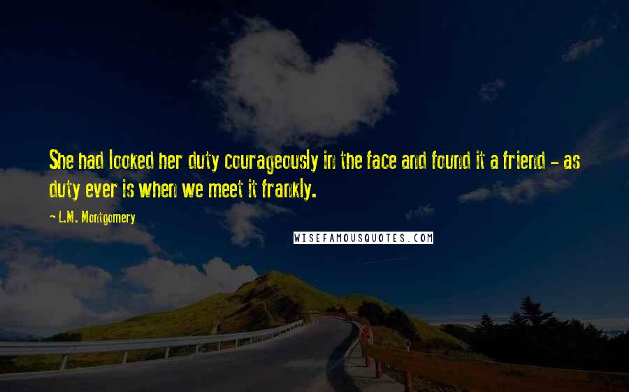 L.M. Montgomery Quotes: She had looked her duty courageously in the face and found it a friend - as duty ever is when we meet it frankly.