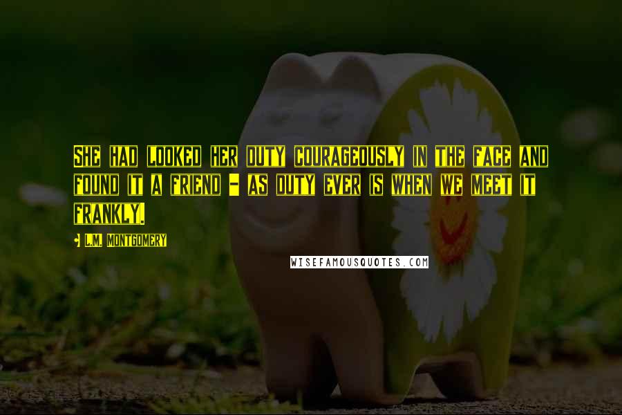 L.M. Montgomery Quotes: She had looked her duty courageously in the face and found it a friend - as duty ever is when we meet it frankly.