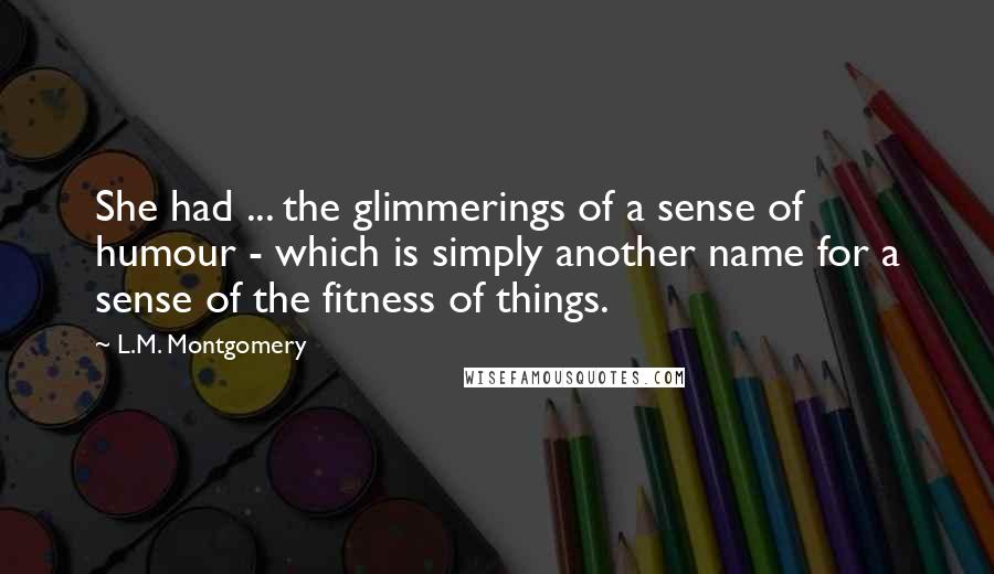 L.M. Montgomery Quotes: She had ... the glimmerings of a sense of humour - which is simply another name for a sense of the fitness of things.