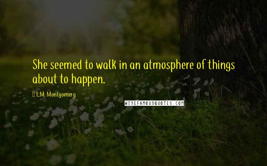 L.M. Montgomery Quotes: She seemed to walk in an atmosphere of things about to happen.