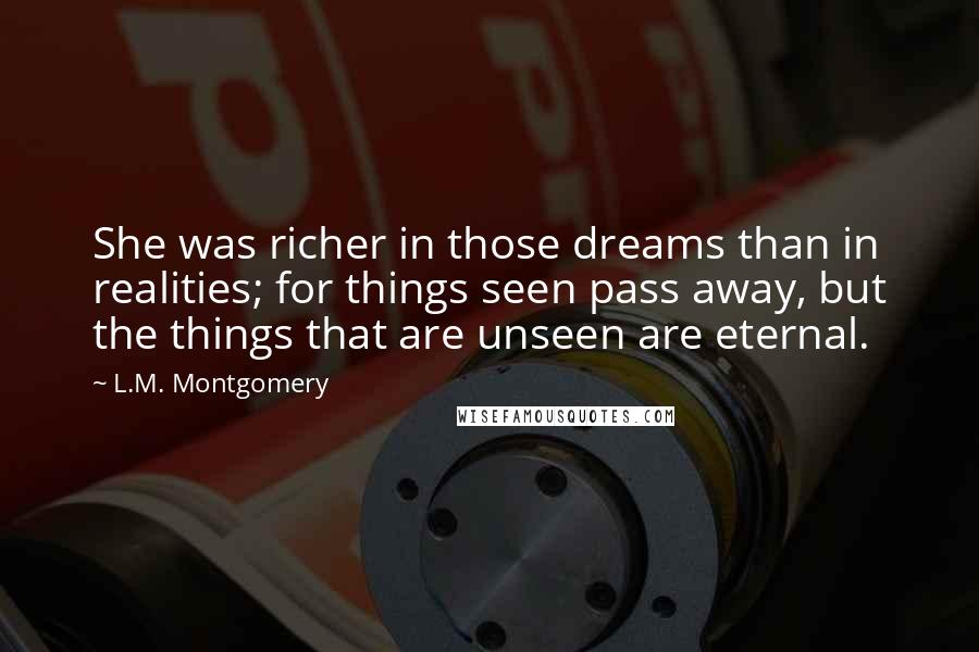 L.M. Montgomery Quotes: She was richer in those dreams than in realities; for things seen pass away, but the things that are unseen are eternal.