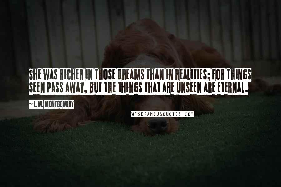 L.M. Montgomery Quotes: She was richer in those dreams than in realities; for things seen pass away, but the things that are unseen are eternal.