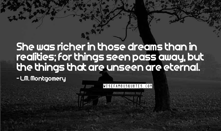 L.M. Montgomery Quotes: She was richer in those dreams than in realities; for things seen pass away, but the things that are unseen are eternal.