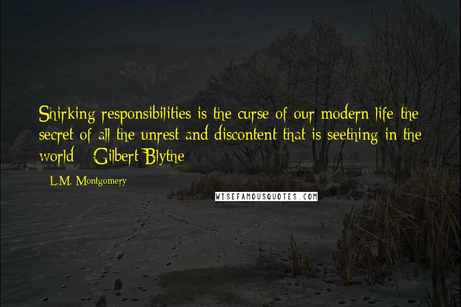 L.M. Montgomery Quotes: Shirking responsibilities is the curse of our modern life-the secret of all the unrest and discontent that is seething in the world - Gilbert Blythe