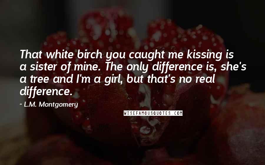 L.M. Montgomery Quotes: That white birch you caught me kissing is a sister of mine. The only difference is, she's a tree and I'm a girl, but that's no real difference.