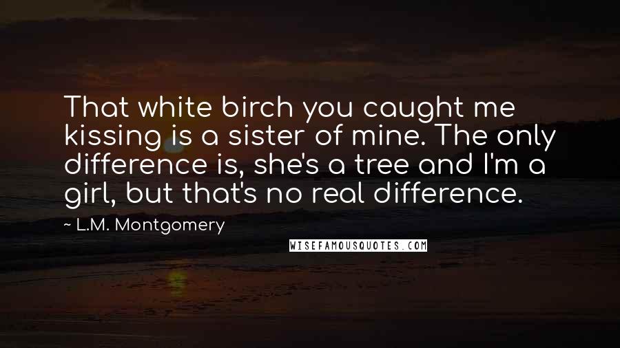 L.M. Montgomery Quotes: That white birch you caught me kissing is a sister of mine. The only difference is, she's a tree and I'm a girl, but that's no real difference.