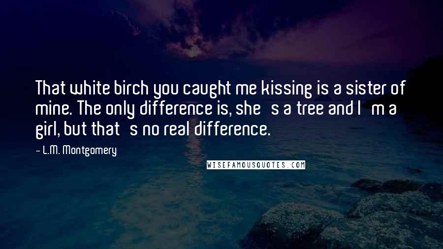 L.M. Montgomery Quotes: That white birch you caught me kissing is a sister of mine. The only difference is, she's a tree and I'm a girl, but that's no real difference.