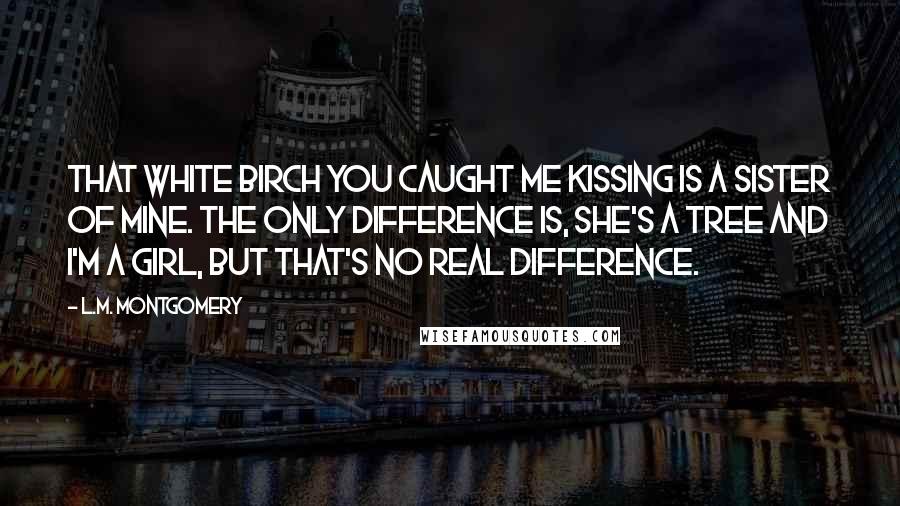 L.M. Montgomery Quotes: That white birch you caught me kissing is a sister of mine. The only difference is, she's a tree and I'm a girl, but that's no real difference.