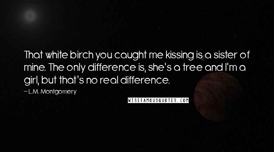 L.M. Montgomery Quotes: That white birch you caught me kissing is a sister of mine. The only difference is, she's a tree and I'm a girl, but that's no real difference.