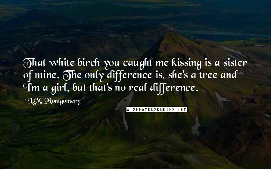 L.M. Montgomery Quotes: That white birch you caught me kissing is a sister of mine. The only difference is, she's a tree and I'm a girl, but that's no real difference.