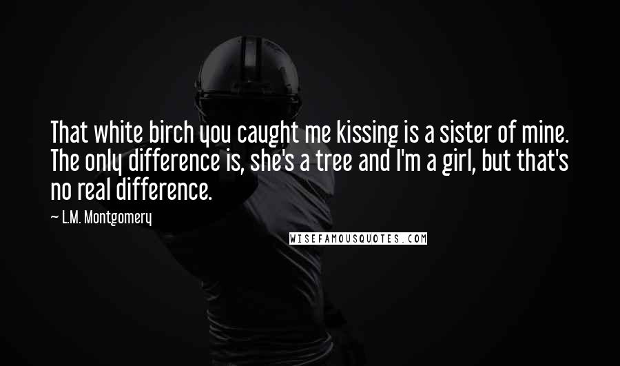 L.M. Montgomery Quotes: That white birch you caught me kissing is a sister of mine. The only difference is, she's a tree and I'm a girl, but that's no real difference.