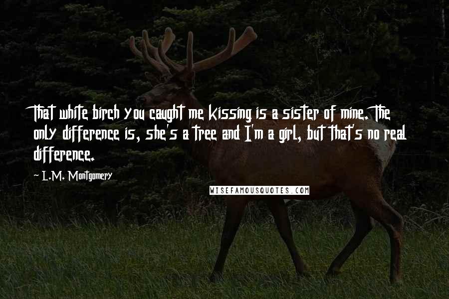 L.M. Montgomery Quotes: That white birch you caught me kissing is a sister of mine. The only difference is, she's a tree and I'm a girl, but that's no real difference.