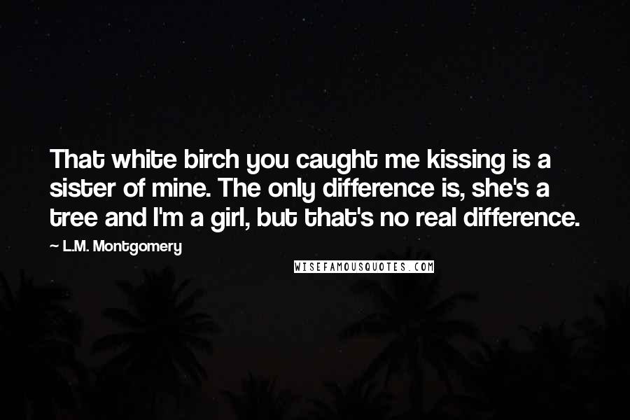 L.M. Montgomery Quotes: That white birch you caught me kissing is a sister of mine. The only difference is, she's a tree and I'm a girl, but that's no real difference.