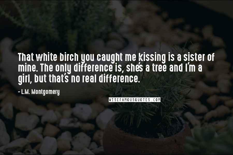 L.M. Montgomery Quotes: That white birch you caught me kissing is a sister of mine. The only difference is, she's a tree and I'm a girl, but that's no real difference.