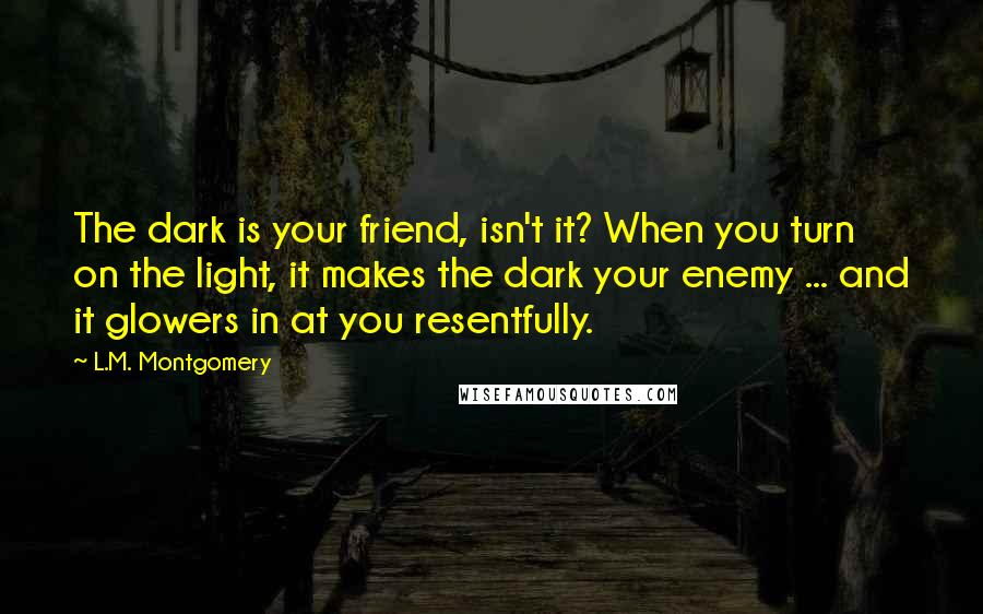 L.M. Montgomery Quotes: The dark is your friend, isn't it? When you turn on the light, it makes the dark your enemy ... and it glowers in at you resentfully.