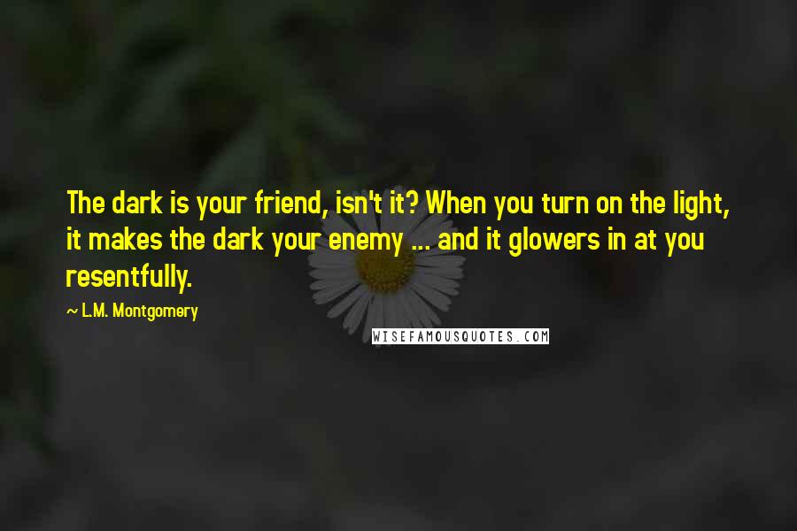 L.M. Montgomery Quotes: The dark is your friend, isn't it? When you turn on the light, it makes the dark your enemy ... and it glowers in at you resentfully.