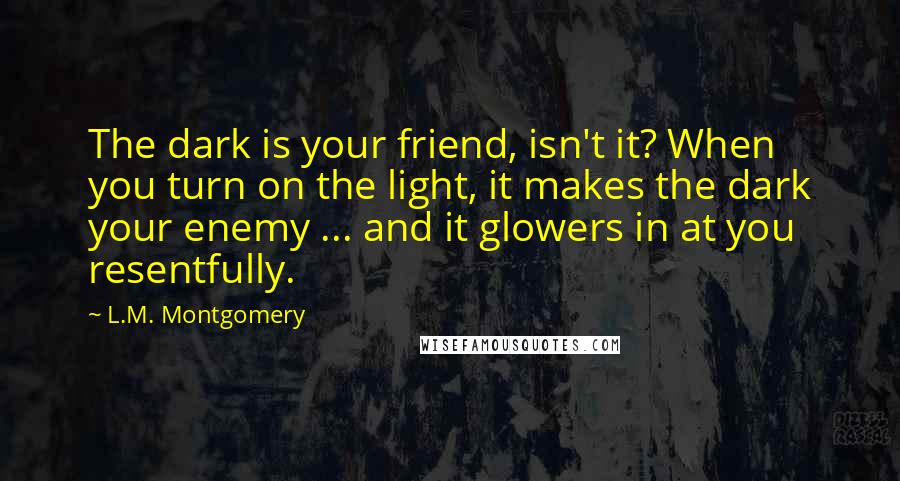 L.M. Montgomery Quotes: The dark is your friend, isn't it? When you turn on the light, it makes the dark your enemy ... and it glowers in at you resentfully.