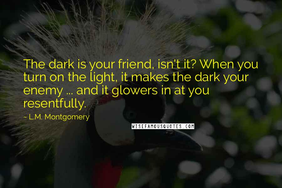 L.M. Montgomery Quotes: The dark is your friend, isn't it? When you turn on the light, it makes the dark your enemy ... and it glowers in at you resentfully.