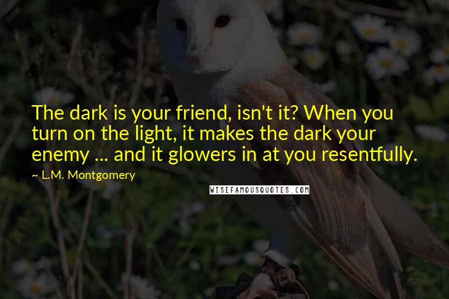 L.M. Montgomery Quotes: The dark is your friend, isn't it? When you turn on the light, it makes the dark your enemy ... and it glowers in at you resentfully.