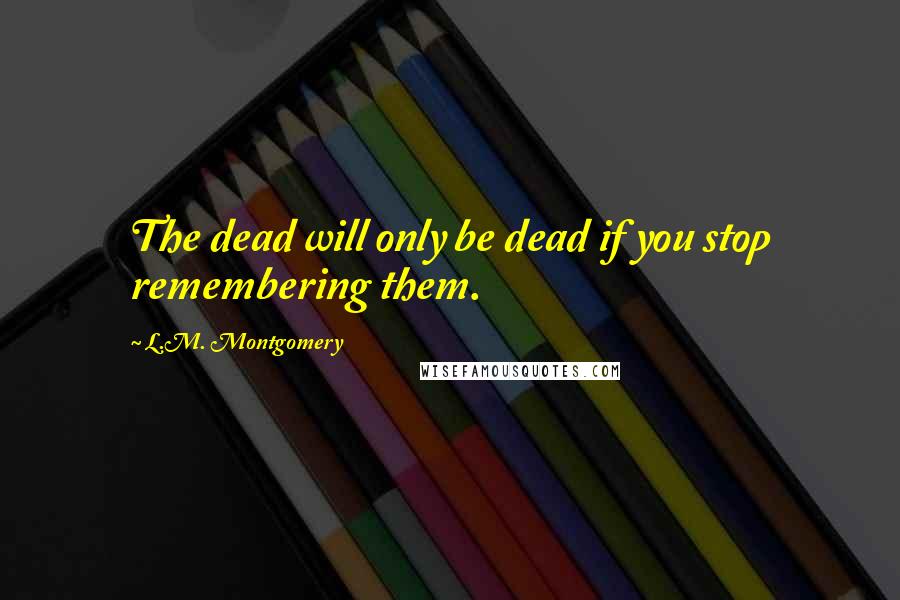 L.M. Montgomery Quotes: The dead will only be dead if you stop remembering them.