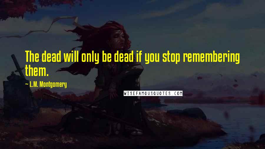 L.M. Montgomery Quotes: The dead will only be dead if you stop remembering them.