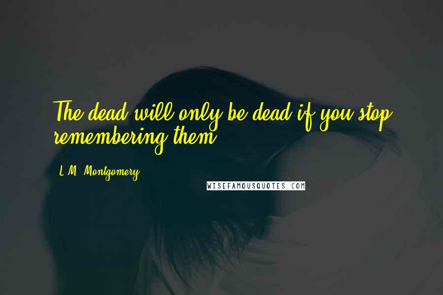 L.M. Montgomery Quotes: The dead will only be dead if you stop remembering them.
