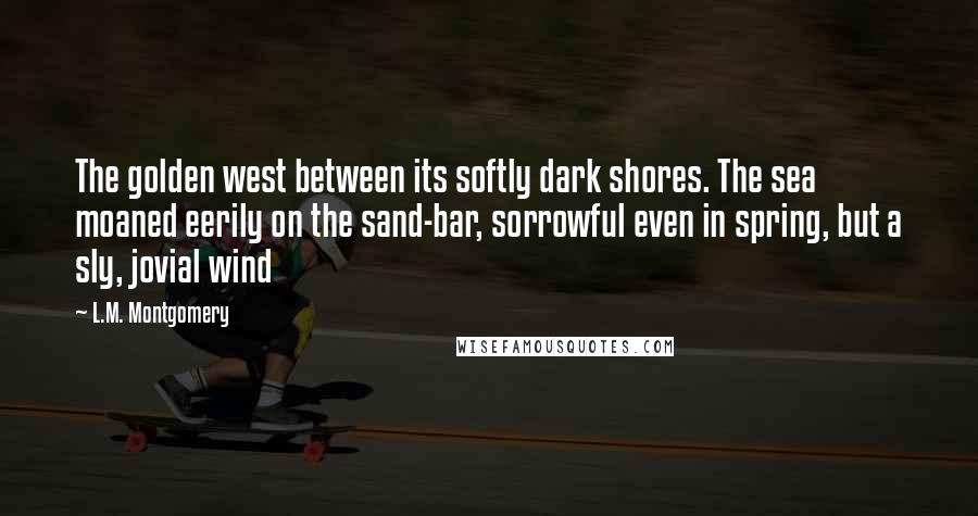 L.M. Montgomery Quotes: The golden west between its softly dark shores. The sea moaned eerily on the sand-bar, sorrowful even in spring, but a sly, jovial wind