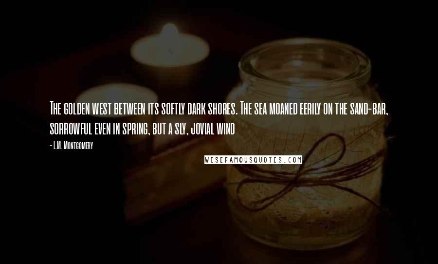 L.M. Montgomery Quotes: The golden west between its softly dark shores. The sea moaned eerily on the sand-bar, sorrowful even in spring, but a sly, jovial wind