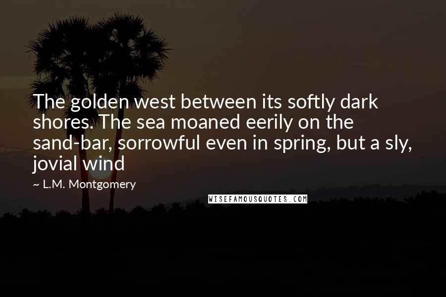 L.M. Montgomery Quotes: The golden west between its softly dark shores. The sea moaned eerily on the sand-bar, sorrowful even in spring, but a sly, jovial wind
