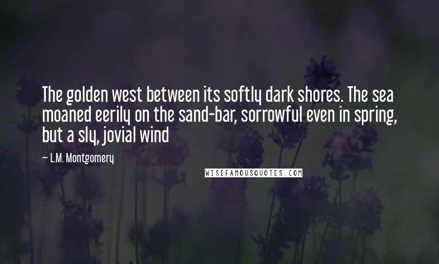 L.M. Montgomery Quotes: The golden west between its softly dark shores. The sea moaned eerily on the sand-bar, sorrowful even in spring, but a sly, jovial wind