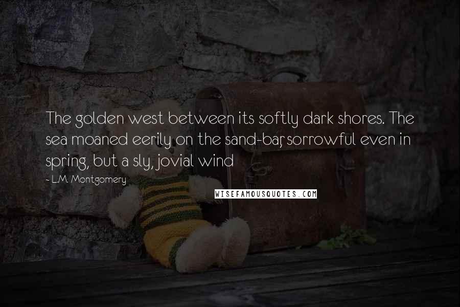 L.M. Montgomery Quotes: The golden west between its softly dark shores. The sea moaned eerily on the sand-bar, sorrowful even in spring, but a sly, jovial wind