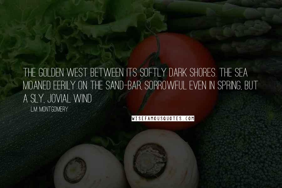 L.M. Montgomery Quotes: The golden west between its softly dark shores. The sea moaned eerily on the sand-bar, sorrowful even in spring, but a sly, jovial wind