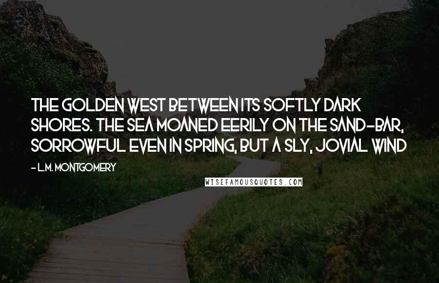 L.M. Montgomery Quotes: The golden west between its softly dark shores. The sea moaned eerily on the sand-bar, sorrowful even in spring, but a sly, jovial wind