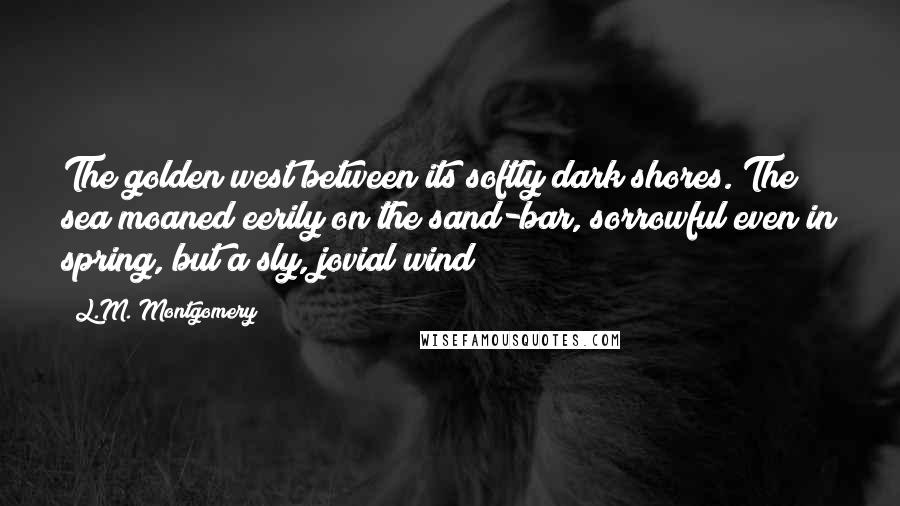 L.M. Montgomery Quotes: The golden west between its softly dark shores. The sea moaned eerily on the sand-bar, sorrowful even in spring, but a sly, jovial wind