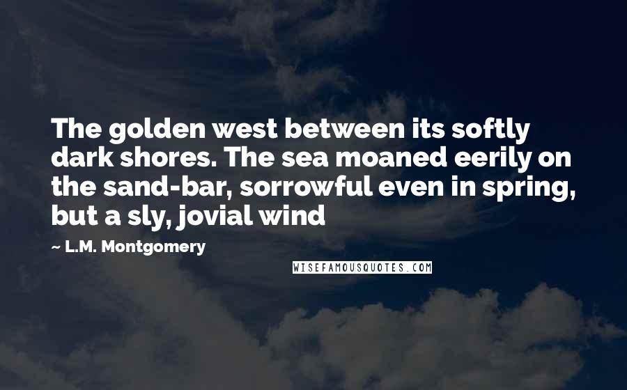 L.M. Montgomery Quotes: The golden west between its softly dark shores. The sea moaned eerily on the sand-bar, sorrowful even in spring, but a sly, jovial wind