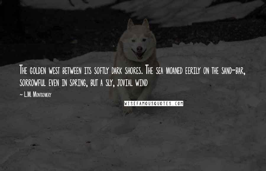 L.M. Montgomery Quotes: The golden west between its softly dark shores. The sea moaned eerily on the sand-bar, sorrowful even in spring, but a sly, jovial wind