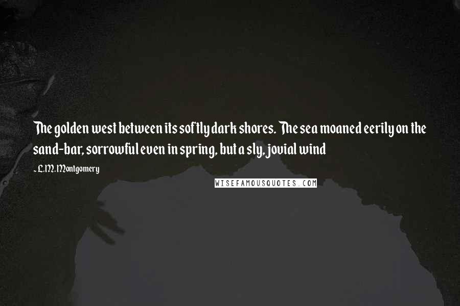 L.M. Montgomery Quotes: The golden west between its softly dark shores. The sea moaned eerily on the sand-bar, sorrowful even in spring, but a sly, jovial wind