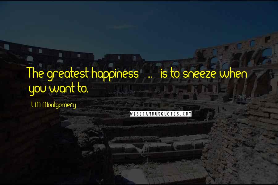 L.M. Montgomery Quotes: The greatest happiness [ ... ] is to sneeze when you want to.