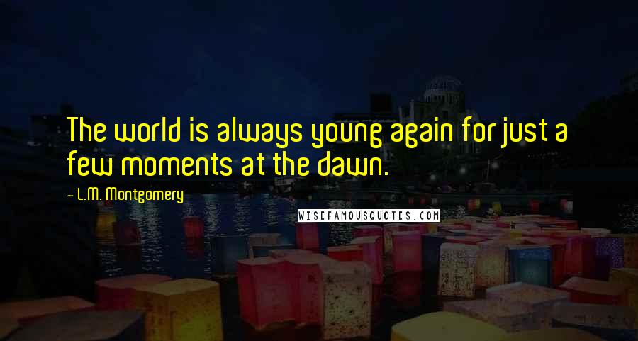 L.M. Montgomery Quotes: The world is always young again for just a few moments at the dawn.