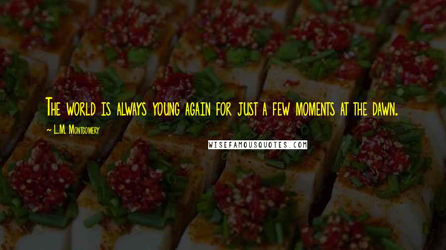 L.M. Montgomery Quotes: The world is always young again for just a few moments at the dawn.