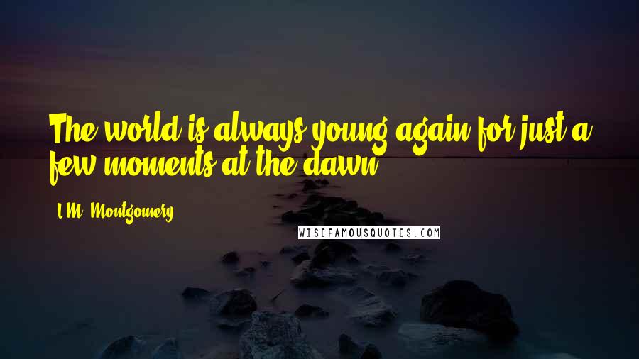 L.M. Montgomery Quotes: The world is always young again for just a few moments at the dawn.