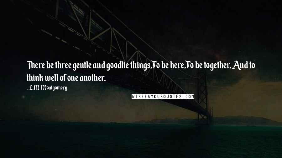 L.M. Montgomery Quotes: There be three gentle and goodlie things,To be here,To be together, And to think well of one another.