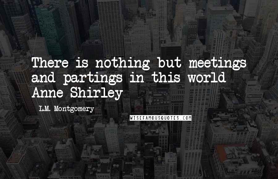 L.M. Montgomery Quotes: There is nothing but meetings and partings in this world - Anne Shirley