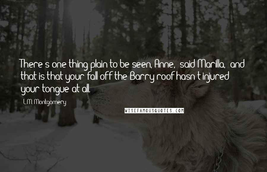 L.M. Montgomery Quotes: There's one thing plain to be seen, Anne," said Marilla, "and that is that your fall off the Barry roof hasn't injured your tongue at all.