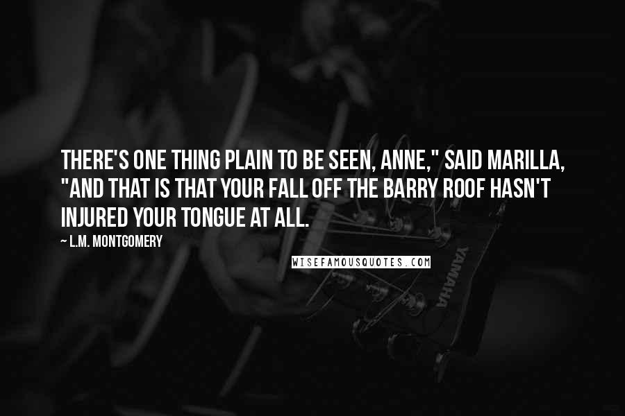 L.M. Montgomery Quotes: There's one thing plain to be seen, Anne," said Marilla, "and that is that your fall off the Barry roof hasn't injured your tongue at all.
