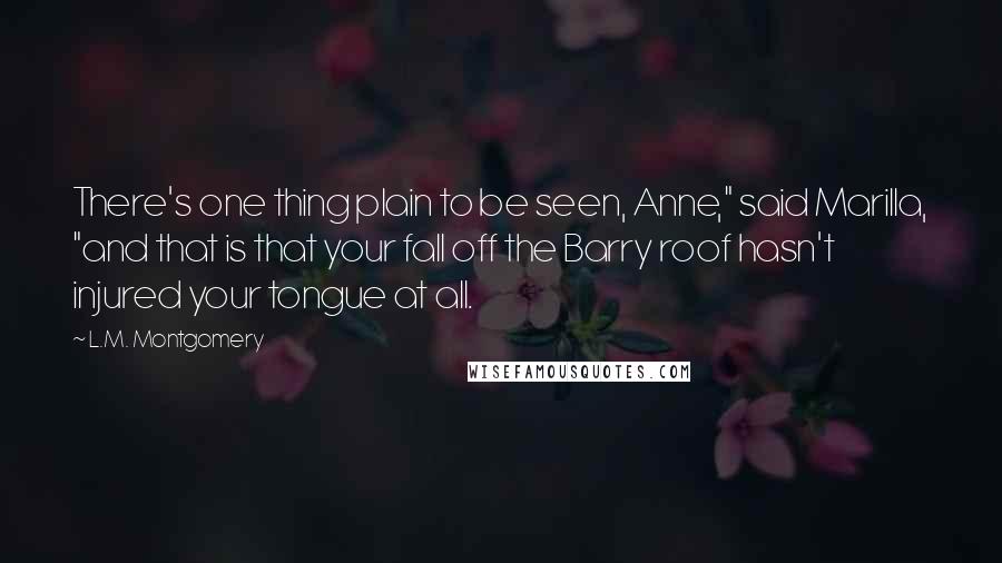 L.M. Montgomery Quotes: There's one thing plain to be seen, Anne," said Marilla, "and that is that your fall off the Barry roof hasn't injured your tongue at all.