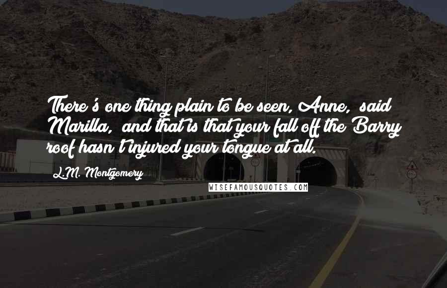 L.M. Montgomery Quotes: There's one thing plain to be seen, Anne," said Marilla, "and that is that your fall off the Barry roof hasn't injured your tongue at all.