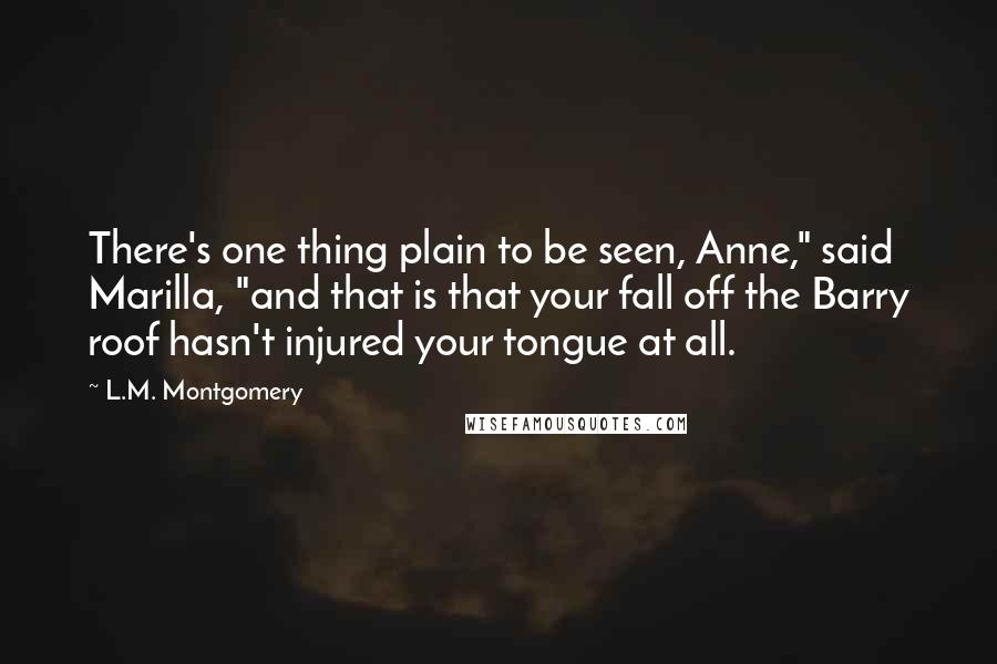 L.M. Montgomery Quotes: There's one thing plain to be seen, Anne," said Marilla, "and that is that your fall off the Barry roof hasn't injured your tongue at all.
