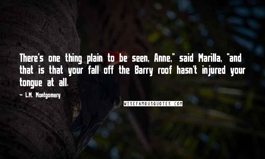 L.M. Montgomery Quotes: There's one thing plain to be seen, Anne," said Marilla, "and that is that your fall off the Barry roof hasn't injured your tongue at all.
