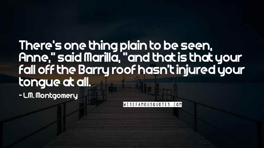 L.M. Montgomery Quotes: There's one thing plain to be seen, Anne," said Marilla, "and that is that your fall off the Barry roof hasn't injured your tongue at all.